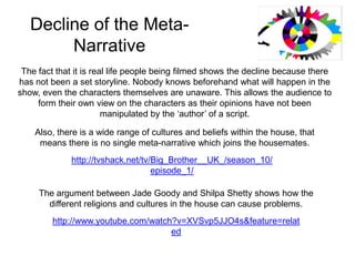 Decline of the Meta-Narrative The fact that it is real life people being filmed shows the decline because there has not been a set storyline. Nobody knows beforehand what will happen in the show, even the characters themselves are unaware. This allows the audience to form their own view on the characters as their opinions have not been manipulated by the ‘author’ of a script. Also, there is a wide range of cultures and beliefs within the house, that means there is no single meta-narrative which joins the housemates. http://tvshack.net/tv/Big_Brother__UK_/season_10/episode_1/ The argument between Jade Goody and Shilpa Shetty shows how the different religions and cultures in the house can cause problems. http://www.youtube.com/watch?v=XVSvp5JJO4s&feature=related 