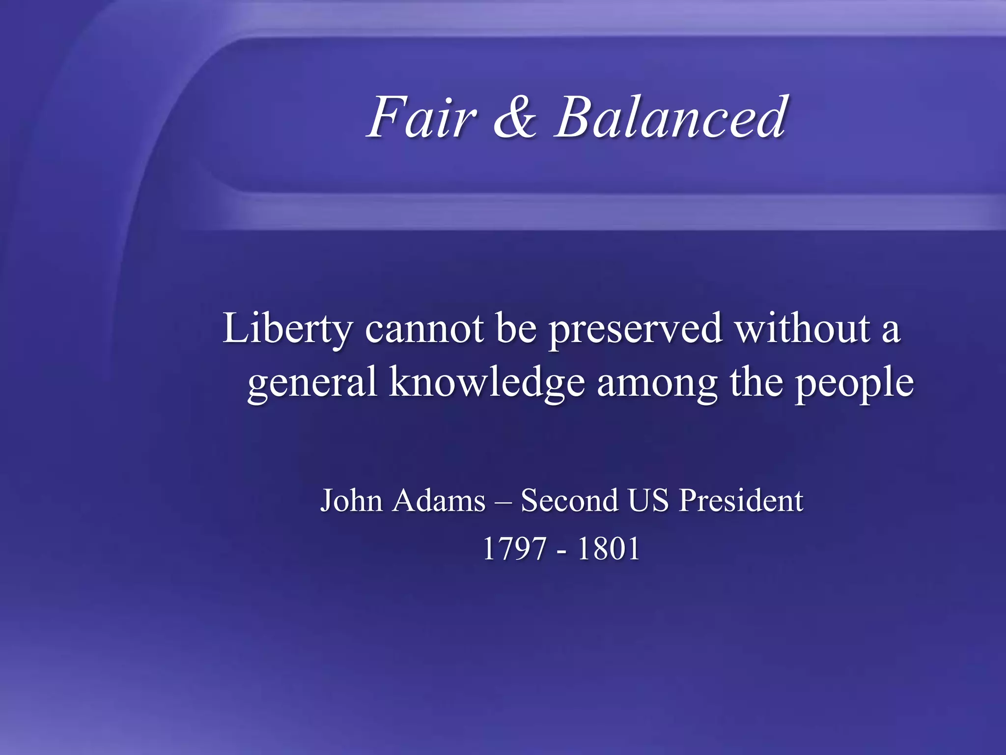 Fair & BalancedLiberty cannot be preserved without a general knowledge among the peopleJohn Adams – Second US President1797 - 1801