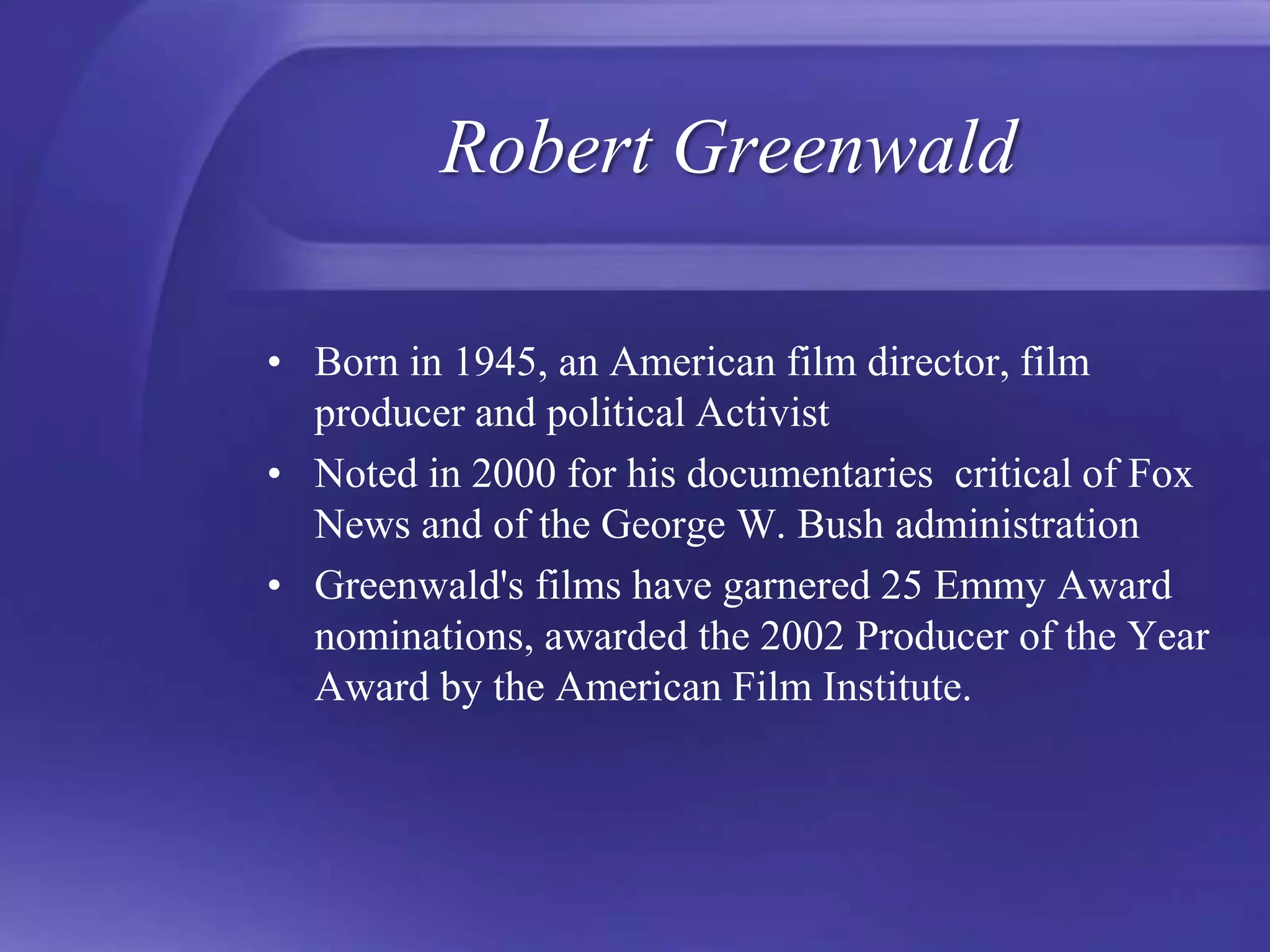 Robert GreenwaldBorn in 1945, an American film director, film producer and political ActivistNoted in 2000 for his documentaries  critical of Fox News and of the George W. Bush administrationGreenwald's films have garnered 25 Emmy Award nominations, awarded the 2002 Producer of the Year Award by the American Film Institute.