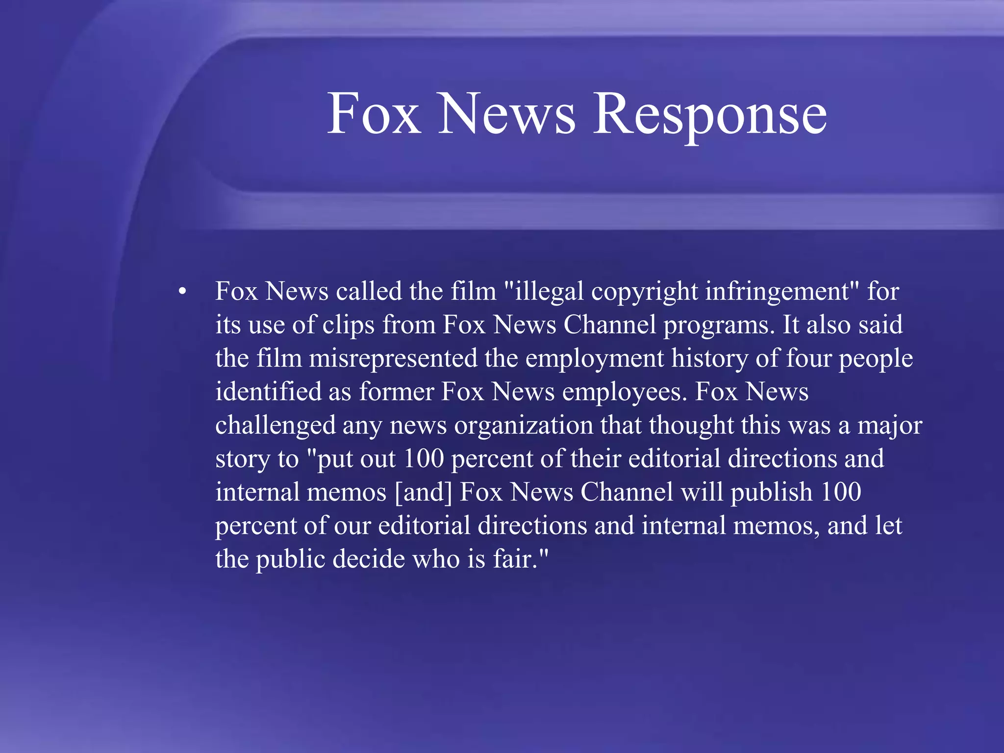 Fox News ResponseFox News called the film "illegal copyright infringement" for its use of clips from Fox News Channel programs. It also said the film misrepresented the employment history of four people identified as former Fox News employees. Fox News challenged any news organization that thought this was a major story to "put out 100 percent of their editorial directions and internal memos [and] Fox News Channel will publish 100 percent of our editorial directions and internal memos, and let the public decide who is fair." 