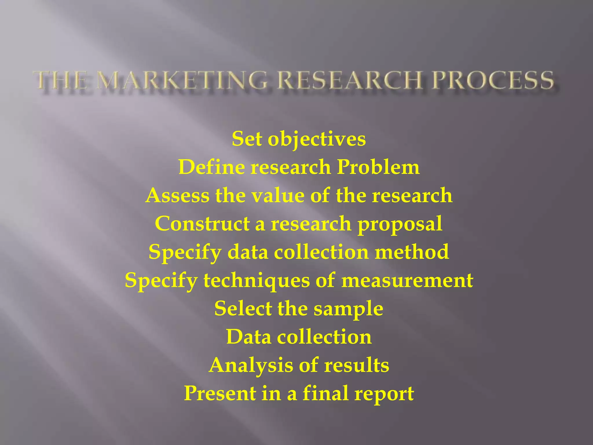 The Marketing Research ProcessSet objectivesDefine research ProblemAssess the value of the researchConstruct a research proposalSpecify data collection methodSpecify techniques of measurementSelect the sampleData collectionAnalysis of resultsPresent in a final report