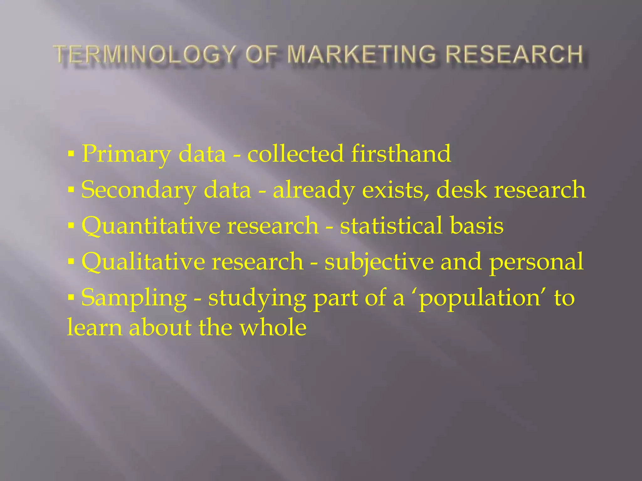 Terminology of Marketing Research▪ Primary data - collected firsthand▪ Secondary data - already exists, desk research▪ Quantitative research - statistical basis▪ Qualitative research - subjective and personal▪ Sampling - studying part of a ‘population’ to learn about the whole