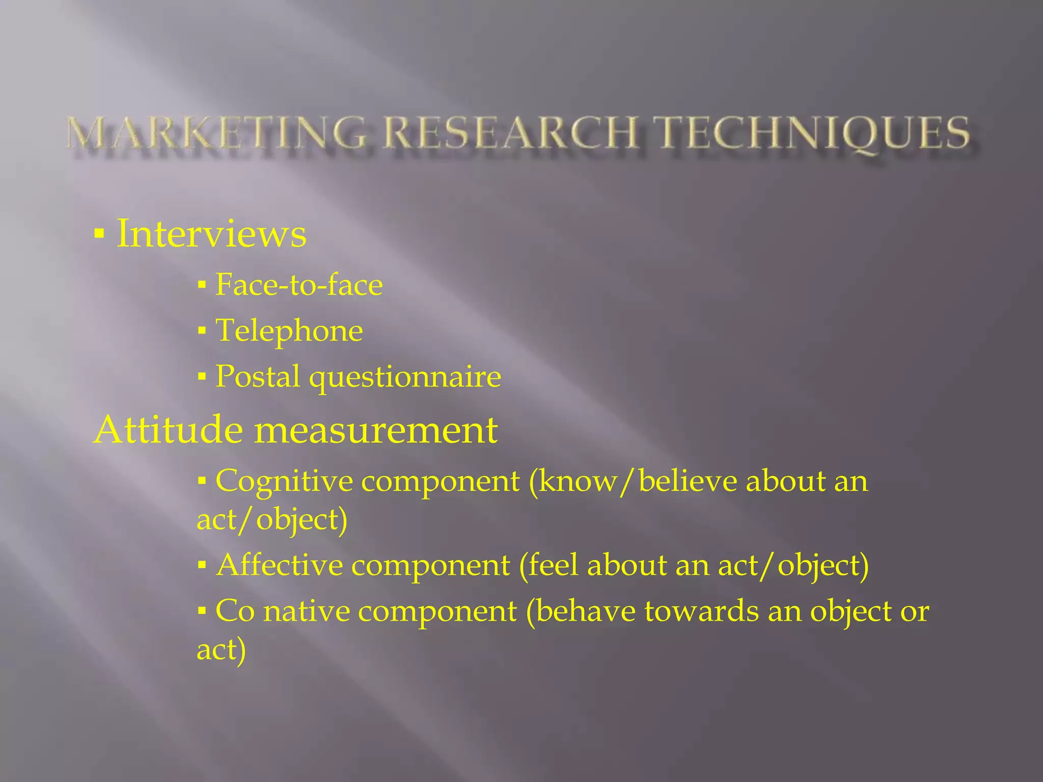 Marketing Research Techniques▪ Interviews▪ Face-to-face  ▪ Telephone ▪ Postal questionnaireAttitude measurement▪ Cognitive component (know/believe about an act/object)▪ Affective component (feel about an act/object)▪ Co native component (behave towards an object or act)