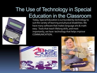 The Use of Technology in Special Education in the Classroom Today, Special Education is surrounded by technology to suit the variety of learning and physical disabilities. We have many software that makes language arts & math easy . Tools that teach lifelong skills, and most importantly, we have  technology that helps improve COMMUNICATION. 