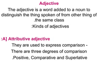 Adjective The adjective is a word added to a noun to distinguish the thing spoken of from other thing of the same class. Kinds of adjectives:    A] Attributive adjective: - They are used to express comparison  There are three degrees of comparison  Positive, Comparative and Superlative.  