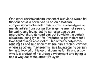 One other unconventional aspect of our video would be that our artist is perceived to be an emotional compassionate character; this subverts stereotypes as mainly artists from our particular genre are not seen to be caring and loving but he can also can be an aggressive character and can get be violent in certain situations (song lyrics “I'm Prepared to get violent for I love tight strings on a violin” This offers a polysemic reading as one audience may see him a violent criminal where as others may see him as a loving caring person trying to look after his up and coming family and a guy who is a product of his urban environment and trying to find a way out of the street life cycle. 