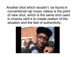 Another shot which wouldn’t  be found in conventional rap music videos is the point of view shot, which is the same shot used in cinema verit`e to create realism of the situation and the feel of authenticity.   