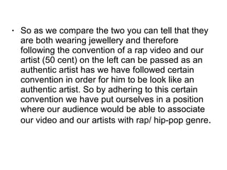 So as we compare the two you can tell that they are both wearing jewellery and therefore following the convention of a rap video and our artist (50 cent) on the left can be passed as an authentic artist has we have followed certain convention in order for him to be look like an authentic artist. So by adhering to this certain convention we have put ourselves in a position where our audience would be able to associate our video and our artists with rap/ hip-pop genre .  