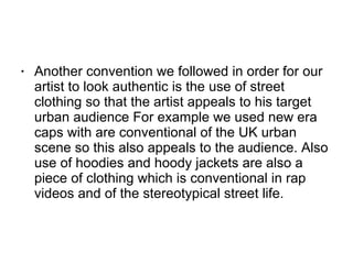 Another convention we followed in order for our artist to look authentic is the use of street clothing so that the artist appeals to his target urban audience For example we used new era caps with are conventional of the UK urban scene so this also appeals to the audience. Also use of hoodies and hoody jackets are also a piece of clothing which is conventional in rap videos and of the stereotypical street life.  