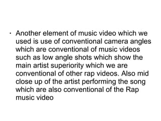 Another element of music video which we used is use of conventional camera angles which are conventional of music videos such as low angle shots which show the main artist superiority which we are conventional of other rap videos. Also mid close up of the artist performing the song which are also conventional of the Rap music video    