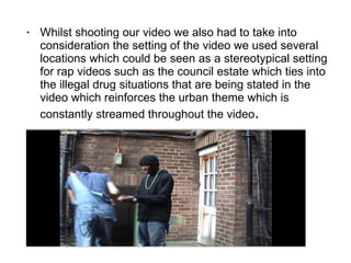 Whilst shooting our video we also had to take into consideration the setting of the video we used several locations which could be seen as a stereotypical setting for rap videos such as the council estate which ties into the illegal drug situations that are being stated in the video which reinforces the urban theme which is constantly streamed throughout the video . 