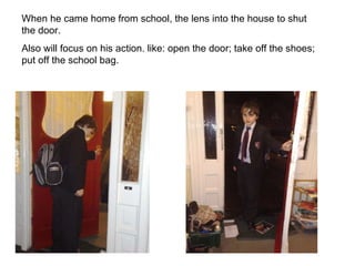 When he came home from school, the lens into the house to shut the door. Also will focus on his action. like: open the door; take off the shoes; put off the school bag.  