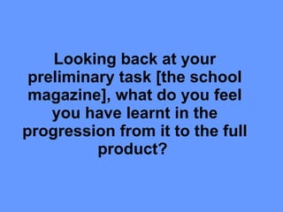 Looking back at your preliminary task [the school magazine], what do you feel you have learnt in the progression from it to the full product?   