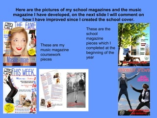 Here are the pictures of my school magazines and the music magazine I have developed, on the next slide I will comment on how I have improved since I created the school cover. These are my music magazine coursework pieces These are the school magazine pieces which I completed at the beginning of the year 