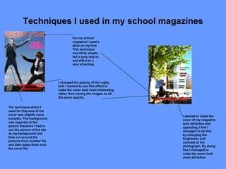 Techniques I used in my school magazines I wanted to make the cover of my magazine look attractive and appealing. I feel I managed to do this by changing the brightness and contrast of the photograph. By doing this I managed to make the cover look more attractive.  For my school magazine I used a glow on my font. This technique was fairly simple, but a easy way to add effect to a area of writing The technique which I used for this area of the cover was slightly more complex. The background was separate to the picture therefore I had to use the picture of the sky as my background and then cut around the pictures from another file and then paste them onto the cover file I changed the opacity of the rugby ball, I wanted to use this effect to make the cover look more interesting rather then having the images as all the same opacity. 