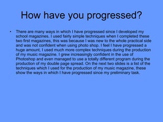 How have you progressed? There are many ways in which I have progressed since I developed my school magazines. I used fairly simple techniques when I completed these two first magazines, this was because I was new to the whole practical side and was not confident when using photo shop. I feel I have progressed a huge amount, I used much more complex techniques during the production of my music magazine. I grew increasingly confident in the use of Photoshop and even managed to use a totally different program during the production of my double page spread. On the next two slides is a list of the techniques which I used for the production of my music magazine, these show the ways in which I have progressed since my preliminary task. 