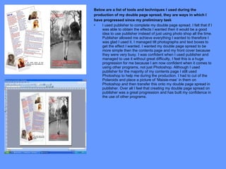Below are a list of tools and techniques I used during the production of my double page spread, they are ways in which I have progressed since my preliminary task I used publisher to complete my double page spread. I felt that if I was able to obtain the effects I wanted then it would be a good idea to use publisher instead of just using photo shop all the time. Publisher allowed me achieve everything I wanted to therefore I was glad I used it. I managed tilt photographs and text boxes to get the effect I wanted. I wanted my double page spread to be more simple then the contents page and my front cover because they were very busy. I was confident when I used publisher and managed to use it without great difficulty, I feel this is a huge progression for me because I am now confident when it comes to using other programs, not just Photoshop. Although I used publisher for the majority of my contents page I still used Photoshop to help me during the production. I had to cut of the Polaroids and place a picture of ‘Maisie-mae’ in them on Photoshop and then transfer this onto my double page spread in publisher. Over all I feel that creating my double page spread on publisher was a great progression and has built my confidence in the use of other programs.  