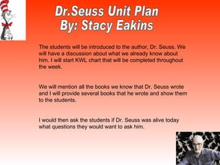 Dr.Seuss Unit Plan  By: Stacy Eakins The students will be introduced to the author, Dr. Seuss. We will have a discussion about what we already know about him. I will start KWL chart that will be completed throughout the week.  We will mention all the books we know that Dr. Seuss wrote and I will provide several books that he wrote and show them to the students. I would then ask the students if Dr. Seuss was alive today what questions they would want to ask him.  