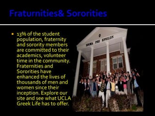 Fraturnities & Sororities13% of the student population, fraternity and sorority members are committed to their academics, volunteer time in the community. Fraternities and Sororities have enhanced the lives of thousands of men and women since their inception. Explore our site and see what UCLA Greek Life has to offer.