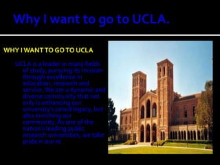 Why I want to go to UCLA.Why I Want TO Go to uclaUCLA is a leader in many fields of study, pursuing its mission through excellence in education, research and service. We are a dynamic and diverse community that not only is enhancing our university’s proud legacy, but also enriching our community. As one of the nation’s leading public research universities, we take pride in our re