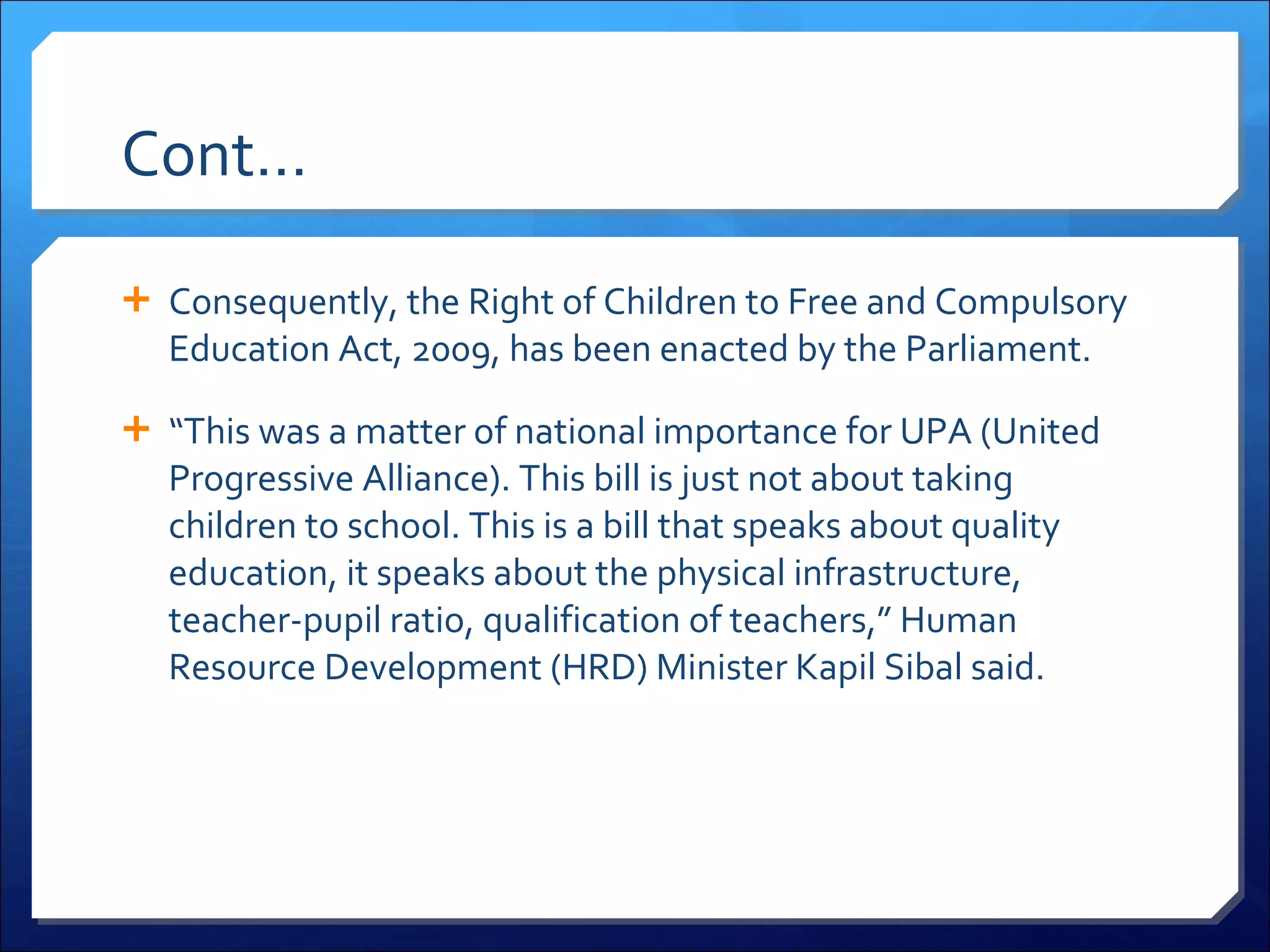 Cont… Consequently, the Right of Children to Free and Compulsory Education Act, 2009, has been enacted by the Parliament. “ This was a matter of national importance for UPA (United Progressive Alliance). This bill is just not about taking children to school. This is a bill that speaks about quality education, it speaks about the physical infrastructure, teacher-pupil ratio, qualification of teachers,” Human Resource Development (HRD) Minister Kapil Sibal said. 