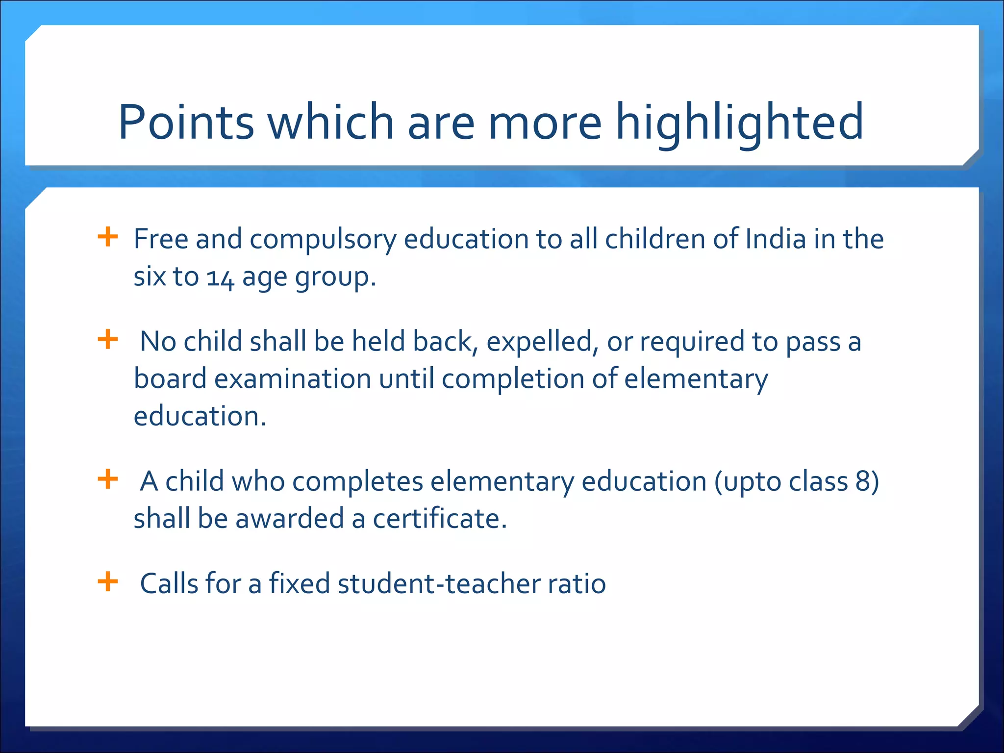 Points which are more highlighted  Free and compulsory education to all children of India in the six to 14 age group.   No child shall be held back, expelled, or required to pass a board examination until completion of elementary education.   A child who completes elementary education (upto class 8) shall be awarded a certificate.   Calls for a fixed student-teacher ratio 