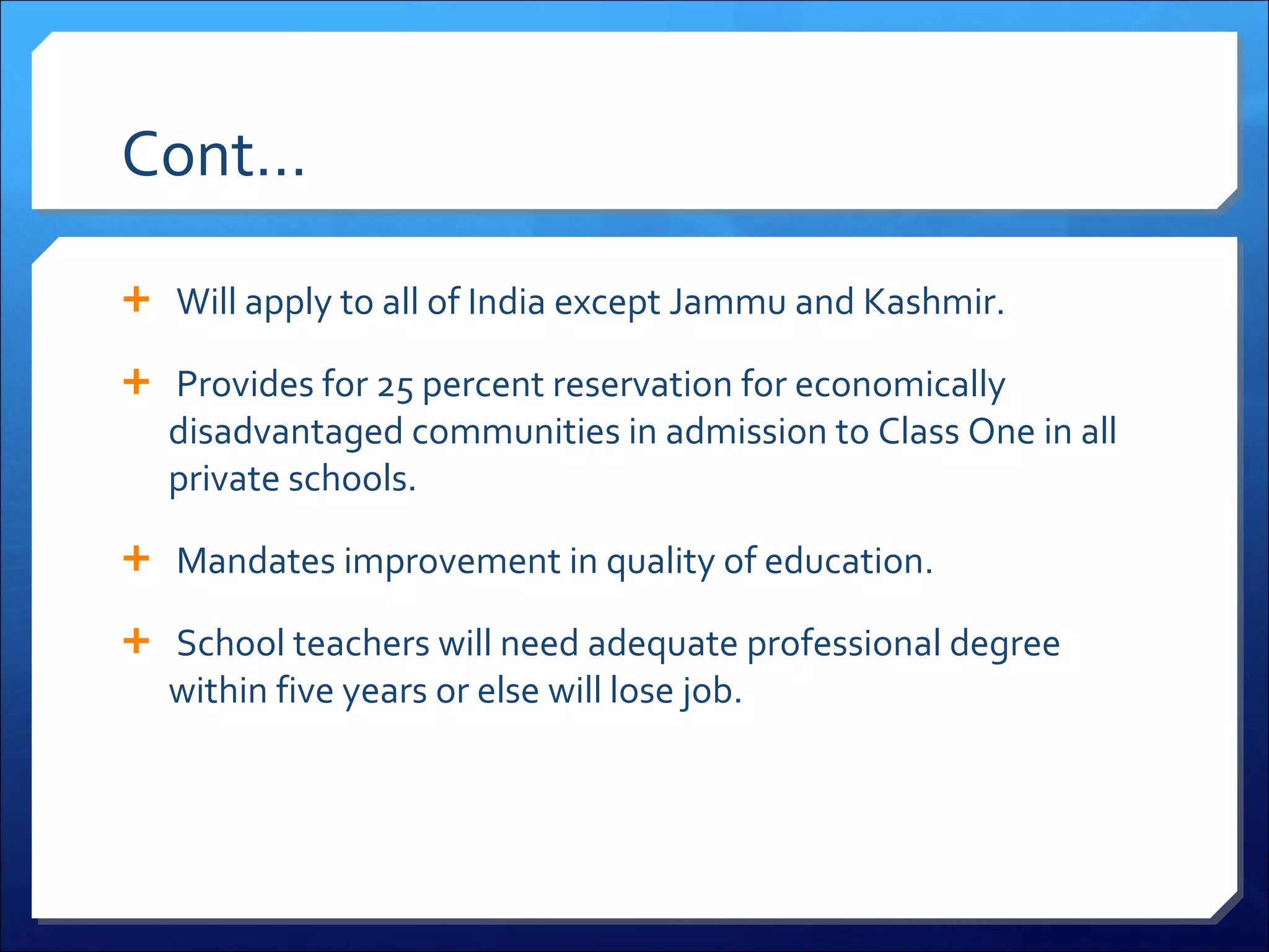 Cont…   Will apply to all of India except Jammu and Kashmir.   Provides for 25 percent reservation for economically disadvantaged communities in admission to Class One in all private schools.   Mandates improvement in quality of education.   School teachers will need adequate professional degree within five years or else will lose job. 