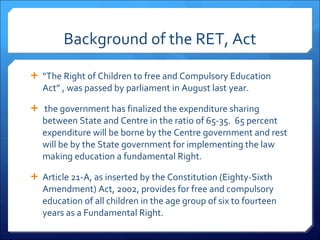Background of the RET, Act “ The Right of Children to free and Compulsory Education Act” , was passed by parliament in August last year. the government has finalized the expenditure sharing between State and Centre in the ratio of 65-35.  65 percent expenditure will be borne by the Centre government and rest will be by the State government for implementing the law making education a fundamental Right. Article 21-A, as inserted by the Constitution (Eighty-Sixth Amendment) Act, 2002, provides for free and compulsory education of all children in the age group of six to fourteen years as a Fundamental Right. 