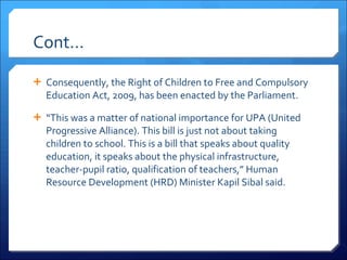 Cont… Consequently, the Right of Children to Free and Compulsory Education Act, 2009, has been enacted by the Parliament. “ This was a matter of national importance for UPA (United Progressive Alliance). This bill is just not about taking children to school. This is a bill that speaks about quality education, it speaks about the physical infrastructure, teacher-pupil ratio, qualification of teachers,” Human Resource Development (HRD) Minister Kapil Sibal said. 