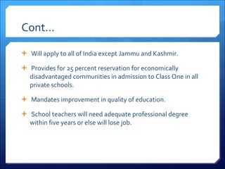 Cont…   Will apply to all of India except Jammu and Kashmir.   Provides for 25 percent reservation for economically disadvantaged communities in admission to Class One in all private schools.   Mandates improvement in quality of education.   School teachers will need adequate professional degree within five years or else will lose job. 