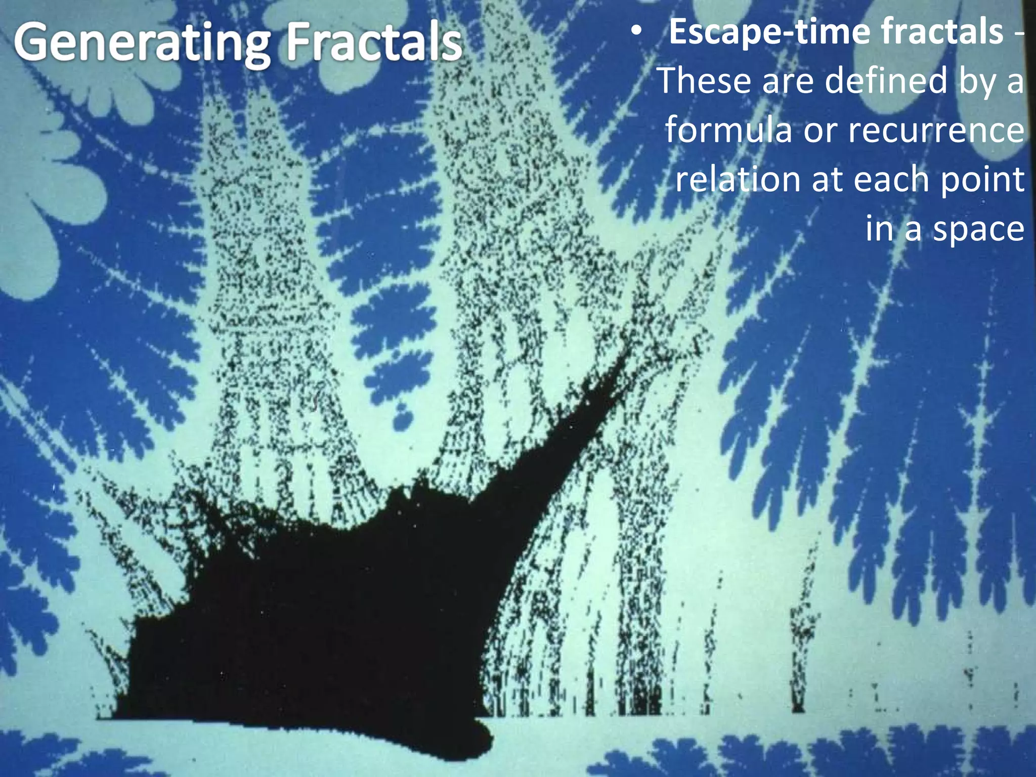 Escape-time fractals  - These are defined by a formula or recurrence relation at each point in a space 
