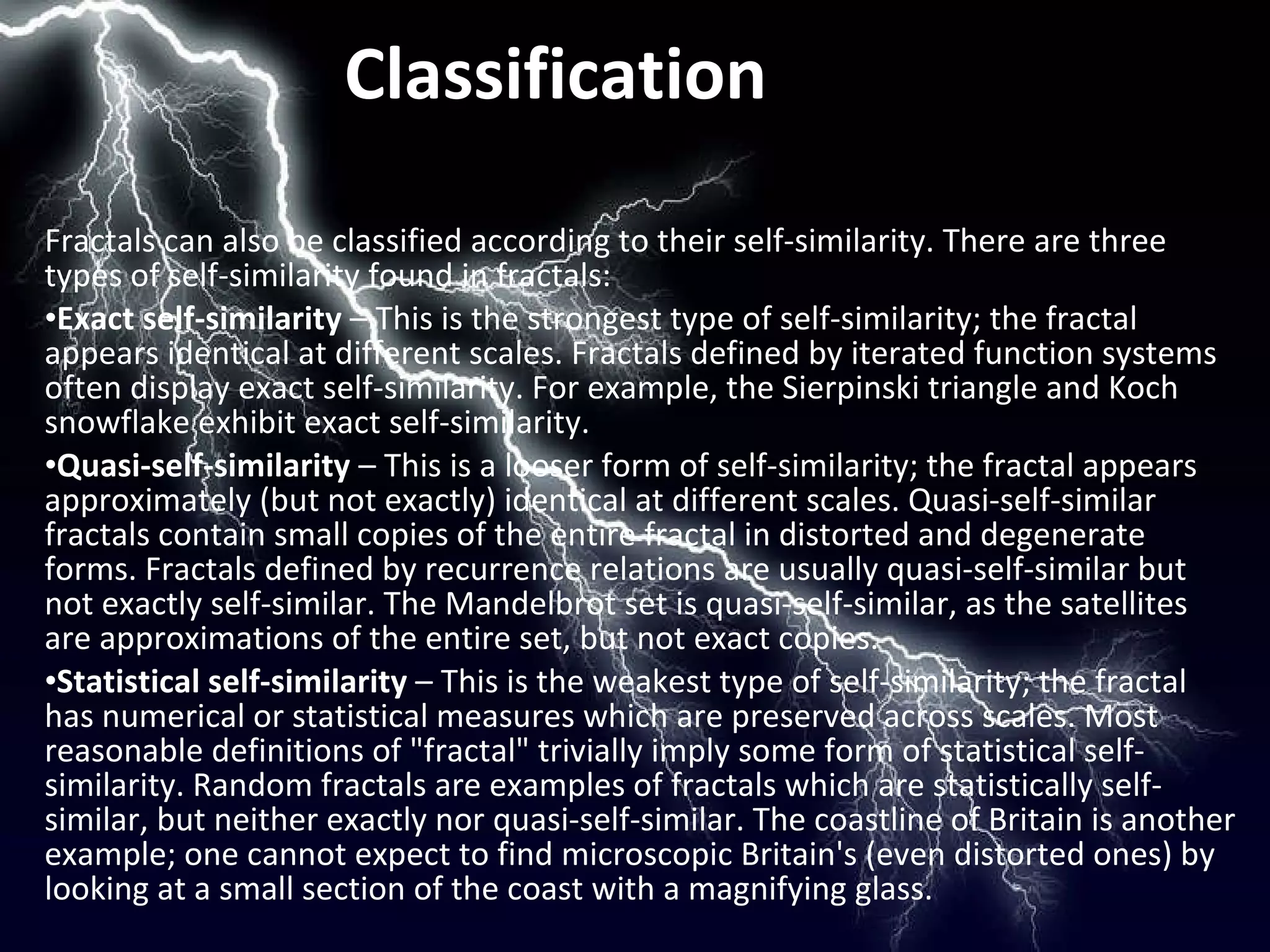 Classification Fractals can also be classified according to their self-similarity. There are three types of self-similarity found in fractals: Exact self-similarity  – This is the strongest type of self-similarity; the fractal appears identical at different scales. Fractals defined by iterated function systems often display exact self-similarity. For example, the Sierpinski triangle and Koch snowflake exhibit exact self-similarity. Quasi-self-similarity  – This is a looser form of self-similarity; the fractal appears approximately (but not exactly) identical at different scales. Quasi-self-similar fractals contain small copies of the entire fractal in distorted and degenerate forms. Fractals defined by recurrence relations are usually quasi-self-similar but not exactly self-similar. The Mandelbrot set is quasi-self-similar, as the satellites are approximations of the entire set, but not exact copies. Statistical self-similarity  – This is the weakest type of self-similarity; the fractal has numerical or statistical measures which are preserved across scales. Most reasonable definitions of "fractal" trivially imply some form of statistical self-similarity. Random fractals are examples of fractals which are statistically self-similar, but neither exactly nor quasi-self-similar. The coastline of Britain is another example; one cannot expect to find microscopic Britain's (even distorted ones) by looking at a small section of the coast with a magnifying glass. 