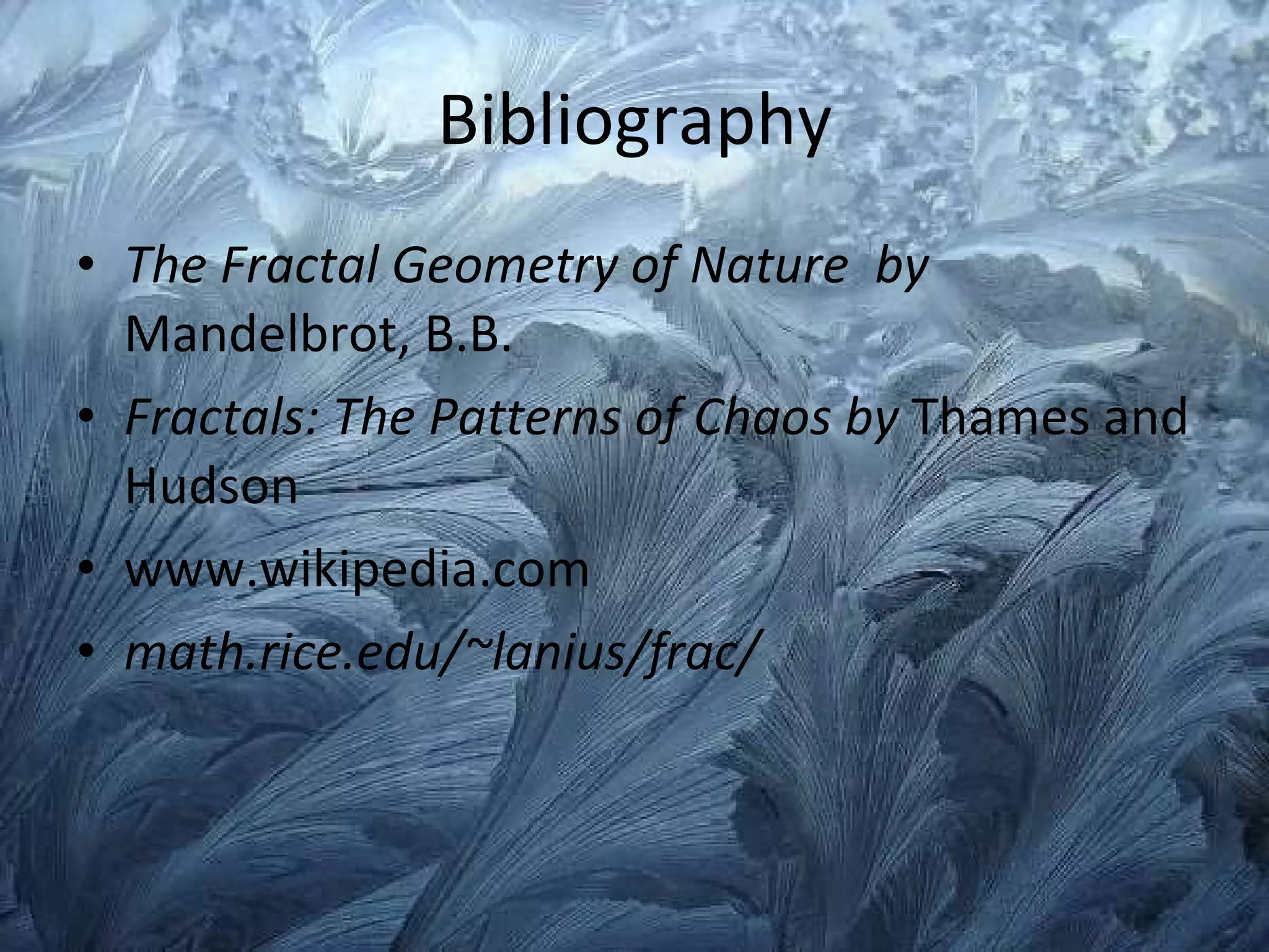Bibliography The Fractal Geometry of Nature  by  Mandelbrot, B.B. Fractals: The Patterns of Chaos by  Thames and Hudson www.wikipedia.com math.rice.edu/~lanius/frac/ 