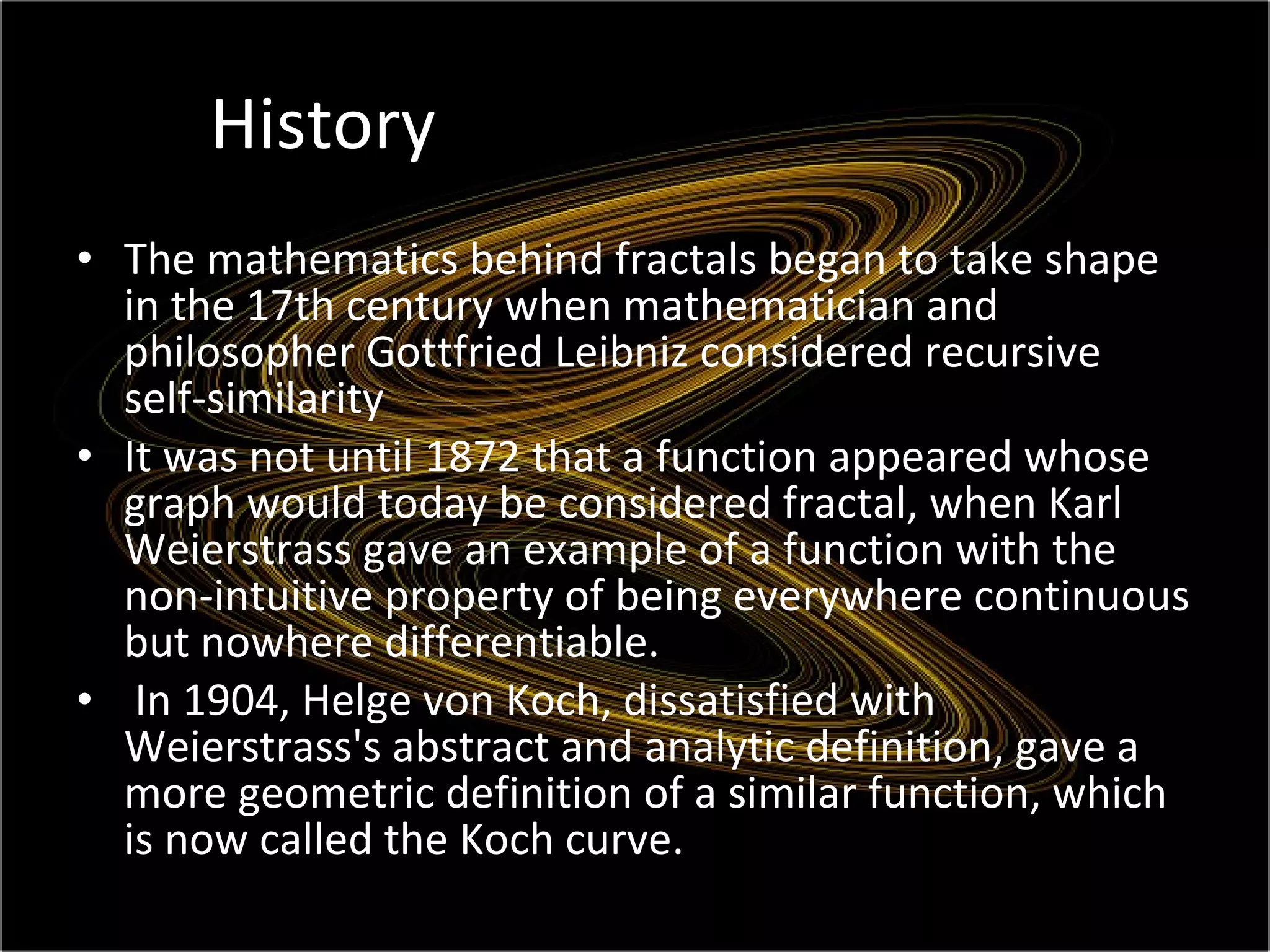 History The mathematics behind fractals began to take shape in the 17th century when mathematician and philosopher Gottfried Leibniz considered recursive self-similarity It was not until 1872 that a function appeared whose graph would today be considered fractal, when Karl Weierstrass gave an example of a function with the non-intuitive property of being everywhere continuous but nowhere differentiable. In 1904, Helge von Koch, dissatisfied with Weierstrass's abstract and analytic definition, gave a more geometric definition of a similar function, which is now called the Koch curve. 