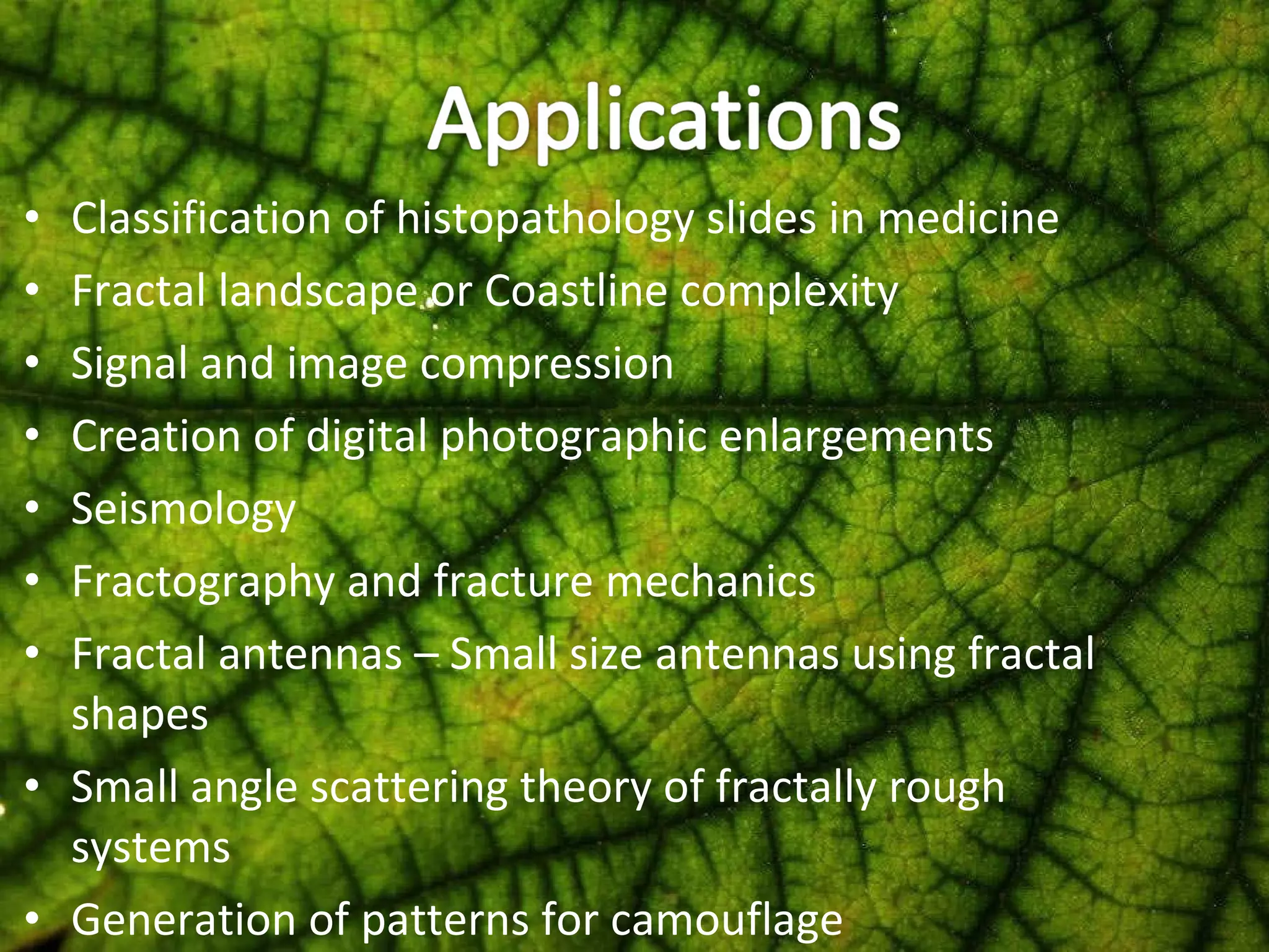 Classification of histopathology slides in medicine Fractal landscape or Coastline complexity Signal and image compression Creation of digital photographic enlargements Seismology Fractography and fracture mechanics Fractal antennas – Small size antennas using fractal shapes Small angle scattering theory of fractally rough systems Generation of patterns for camouflage 
