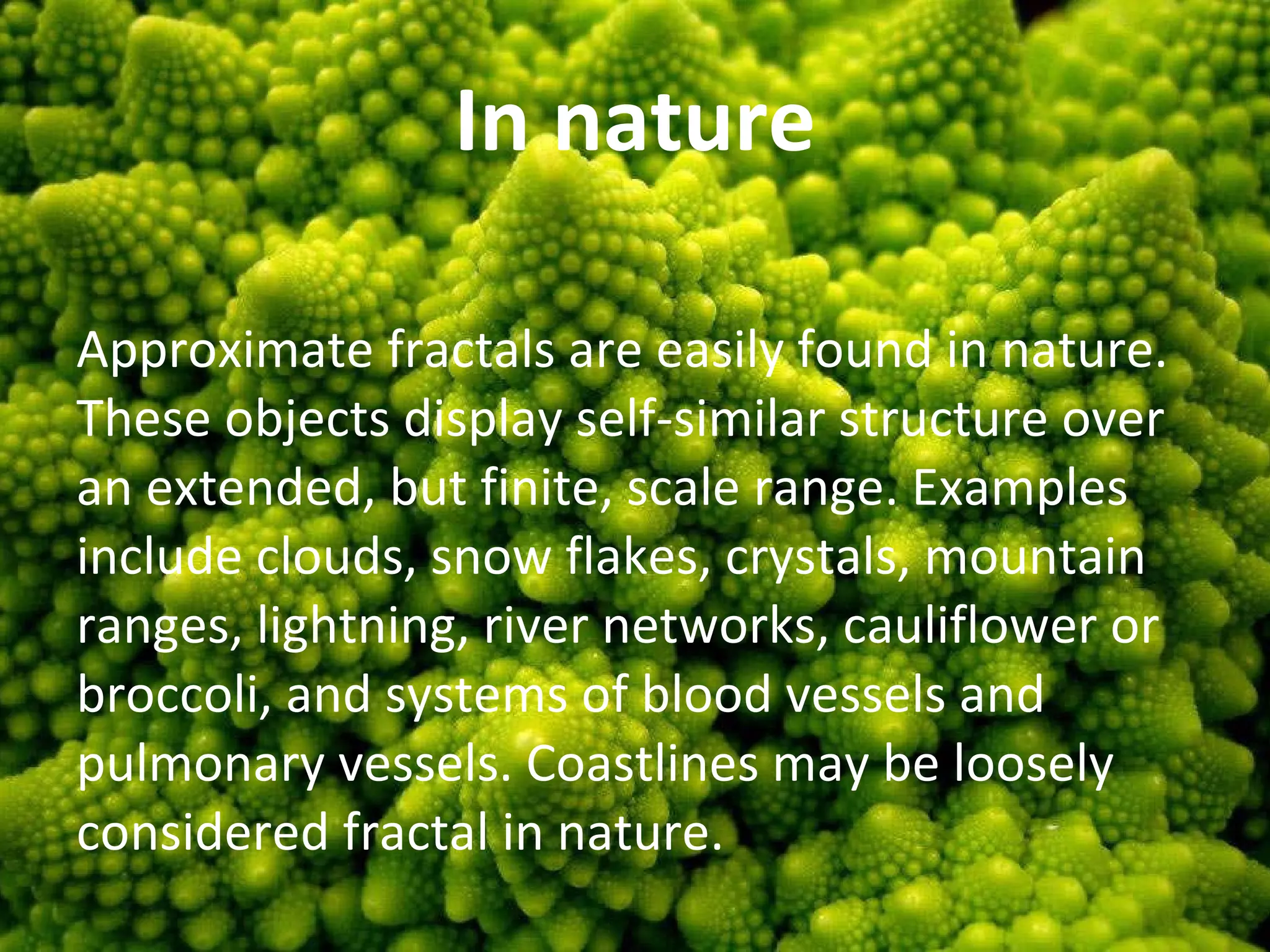 In nature Approximate fractals are easily found in nature. These objects display self-similar structure over an extended, but finite, scale range. Examples include clouds, snow flakes, crystals, mountain ranges, lightning, river networks, cauliflower or broccoli, and systems of blood vessels and pulmonary vessels. Coastlines may be loosely considered fractal in nature. 