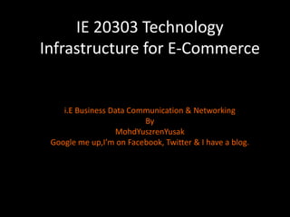 IE 20303 Technology Infrastructure for E-Commerce  i.E Business Data Communication & Networking By MohdYuszrenYusak Google me up,I’m on Facebook, Twitter & I have a blog. 