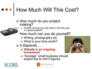 How Much Will This Cost?
 How much do you project
making?
 10-20% of what you will make in the first year
is a good baseline
 How much can you do yourself?
 Writing, photography etc.
 What is your time worth?
 It Depends….
 Website is an ongoing
investment
 “Average” small business should
expect low to mid 4 figures.
 