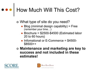How Much Will This Cost?
 What type of site do you need?
 Blog (minimal design capability) = Free
(remember your time…)
 Brochure = $2500-$4500 (Estimated labor
20 to 60 hours)
 Infomational or E-Commerce = $4500-
$8500++
 Maintenance and marketing are key to
success and not included in these
estimates!
 