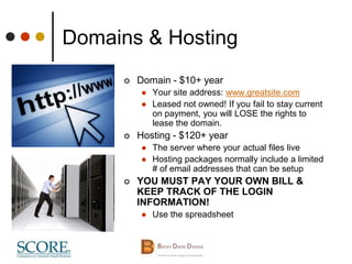 Domains & Hosting
 Domain - $10+ year
 Your site address: www.greatsite.com
 Leased not owned! If you fail to stay current
on payment, you will LOSE the rights to
lease the domain.
 Hosting - $120+ year
 The server where your actual files live
 Hosting packages normally include a limited
# of email addresses that can be setup
 YOU MUST PAY YOUR OWN BILL &
KEEP TRACK OF THE LOGIN
INFORMATION!
 Use the spreadsheet
 
