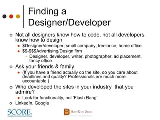 Finding a
Designer/Developer
 Not all designers know how to code, not all developers
know how to design
 $Designer/developer, small company, freelance, home office
 $$-$$$Advertising/Design firm
• Designer, developer, writer, photographer, ad placement,
fancy office
 Ask your friends & family
 (If you have a friend actually do the site, do you care about
deadlines and quality? Professionals are much more
accountable.)
 Who developed the sites in your industry that you
admire?
 Look for functionality, not ‘Flash Bang’
 LinkedIn, Google
 