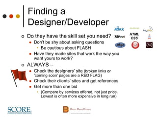 Finding a
Designer/Developer
 Do they have the skill set you need?
 Don’t be shy about asking questions
• Be cautious about FLASH
 Have they made sites that work the way you
want yours to work?
 ALWAYS –
 Check the designers’ site (broken links or
‘coming soon’ pages are a RED FLAG)
 Check their clients’ sites and get references
 Get more than one bid
• (Compare by services offered, not just price.
Lowest is often more expensive in long run)
 
