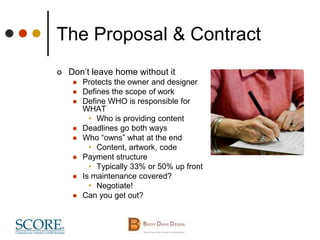 The Proposal & Contract
 Don’t leave home without it
 Protects the owner and designer
 Defines the scope of work
 Define WHO is responsible for
WHAT
• Who is providing content
 Deadlines go both ways
 Who “owns” what at the end
• Content, artwork, code
 Payment structure
• Typically 33% or 50% up front
 Is maintenance covered?
• Negotiate!
 Can you get out?
 