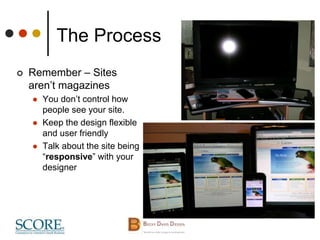 The Process
 Remember – Sites
aren’t magazines
 You don’t control how
people see your site.
 Keep the design flexible
and user friendly
 Talk about the site being
“responsive” with your
designer
 