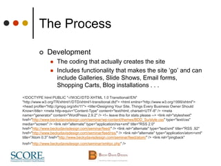 The Process
 Development
 The coding that actually creates the site
 Includes functionality that makes the site ‘go’ and can
include Galleries, Slide Shows, Email forms,
Shopping Carts, Blog installations . . .
<!DOCTYPE html PUBLIC "-//W3C//DTD XHTML 1.0 Transitional//EN"
"http://www.w3.org/TR/xhtml1/DTD/xhtml1-transitional.dtd"> <html xmlns="http://www.w3.org/1999/xhtml">
<head profile="http://gmpg.org/xfn/11"> <title>Designing Your Site, Things Every Business Owner Should
Know</title> <meta http-equiv="Content-Type" content="text/html; charset=UTF-8" /> <meta
name="generator" content="WordPress 2.9.2" /> <!-- leave this for stats please --> <link rel="stylesheet"
href="http://www.beckydavisdesign.com/seminar/wp-content/themes/BDD_Su/style.css" type="text/css"
media="screen" /> <link rel="alternate" type="application/rss+xml" title="RSS 2.0"
href="http://www.beckydavisdesign.com/seminar/feed/" /> <link rel="alternate" type="text/xml" title="RSS .92"
href="http://www.beckydavisdesign.com/seminar/feed/rss/" /> <link rel="alternate" type="application/atom+xml"
title="Atom 0.3" href="http://www.beckydavisdesign.com/seminar/feed/atom/" /> <link rel="pingback"
href="http://www.beckydavisdesign.com/seminar/xmlrpc.php" />
 
