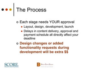 The Process
 Each stage needs YOUR approval
 Layout, design, development, launch
 Delays in content delivery, approval and
payment schedule all directly affect your
deadline
 Design changes or added
functionality requests during
development will be extra $$
 