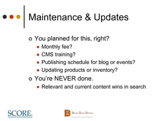 Maintenance & Updates
 You planned for this, right?
 Monthly fee?
 CMS training?
 Publishing schedule for blog or events?
 Updating products or inventory?
 You’re NEVER done.
 Relevant and current content wins in search
 