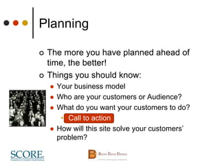 Planning
 The more you have planned ahead of
time, the better!
 Things you should know:
 Your business model
 Who are your customers or Audience?
 What do you want your customers to do?
• Call to action
 How will this site solve your customers’
problem?
 