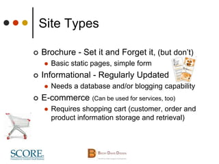 Site Types
 Brochure - Set it and Forget it, (but don’t)
 Basic static pages, simple form
 Informational - Regularly Updated
 Needs a database and/or blogging capability
 E-commerce (Can be used for services, too)
 Requires shopping cart (customer, order and
product information storage and retrieval)
 