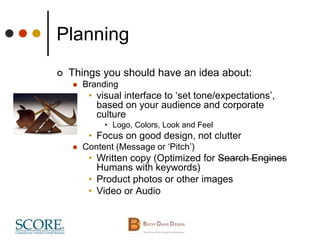 Planning
 Things you should have an idea about:
 Branding
• visual interface to ‘set tone/expectations’,
based on your audience and corporate
culture
• Logo, Colors, Look and Feel
• Focus on good design, not clutter
 Content (Message or ‘Pitch’)
• Written copy (Optimized for Search Engines
Humans with keywords)
• Product photos or other images
• Video or Audio
 